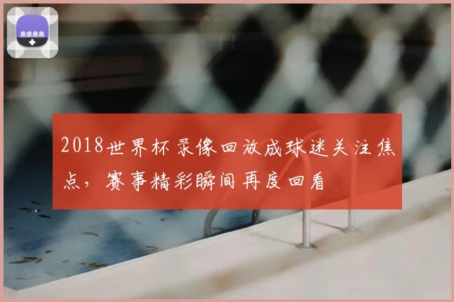 2018世界杯录像回放成球迷关注焦点,赛事精彩瞬间再度回看