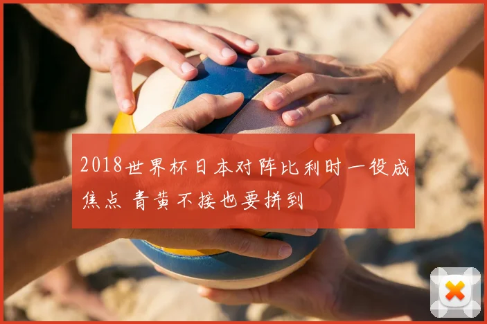 2018世界杯日本对阵比利时一役成焦点 青黄不接也要拼到