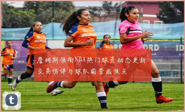 詹姆斯领衔NBA热门球员动态更新 交易伤停与球队前景成焦点