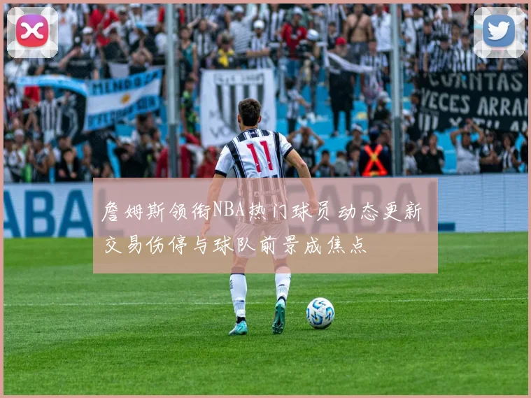 詹姆斯领衔NBA热门球员动态更新 交易伤停与球队前景成焦点
