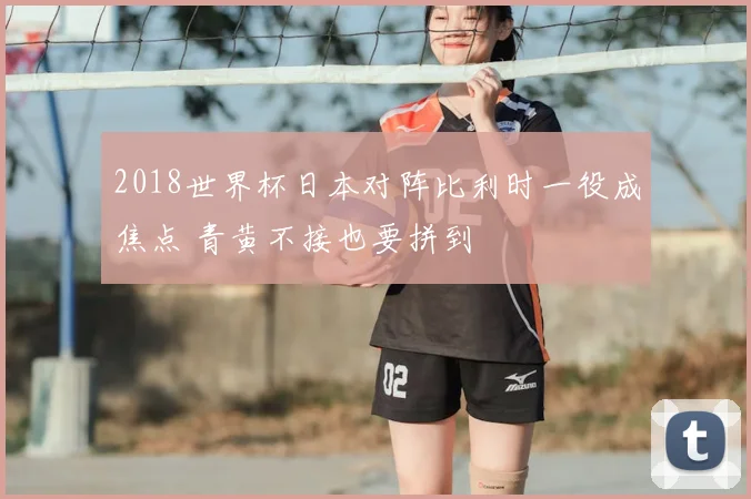 2018世界杯日本对阵比利时一役成焦点 青黄不接也要拼到